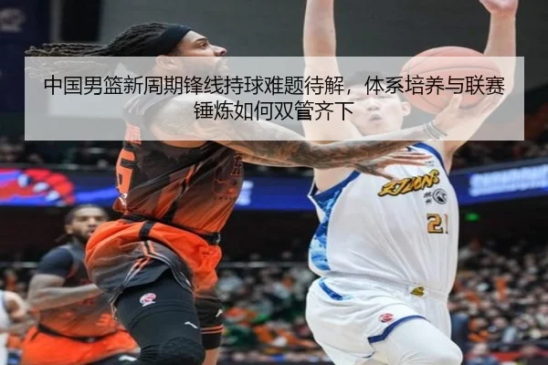 中国男篮新周期锋线持球难题待解，体系培养与联赛锤炼如何双管齐下